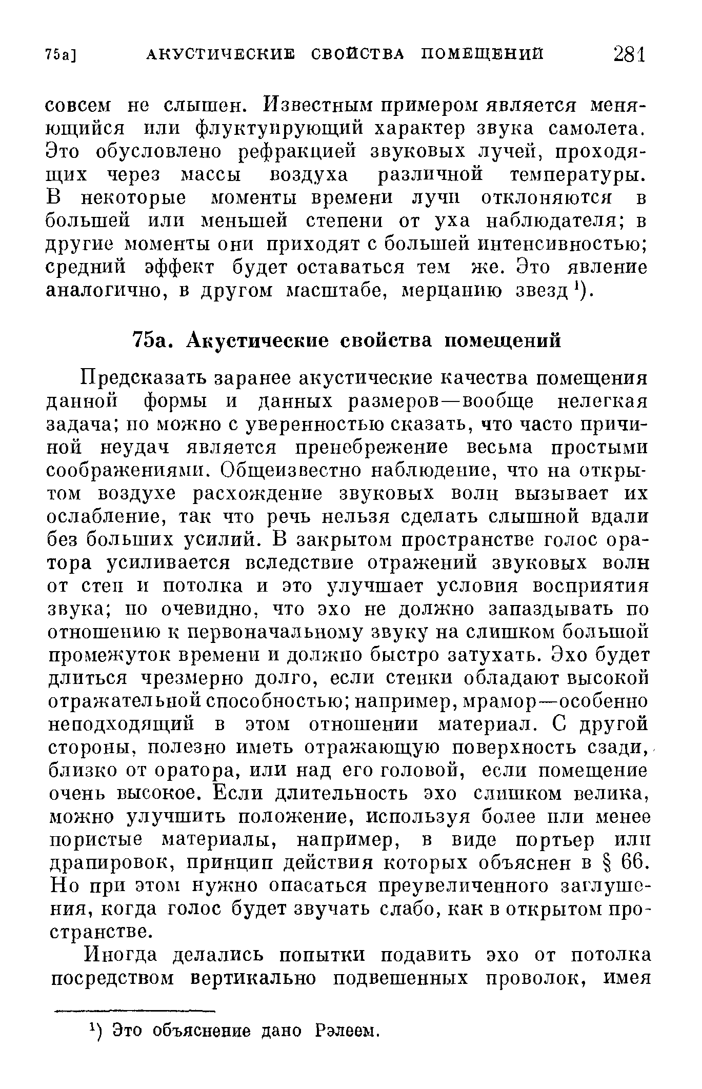 Предсказать заранее акустические качества помещения дайной формы и данных размеров—вообще нелегкая задача но можно с уверенностью сказать, что часто причиной неудач является пренебрежение весьма простыми соображениями. Общеизвестно наблюдение, что на открытом воздухе расхождение звуковых волн вызывает их ослабление, так что речь нельзя сделать слышной вдали без больших усилий. В закрытом пространстве голос оратора усиливается вследствие отражений звуковых волн от степ и потолка и это улучшает условия восприятия звука по очевидно, что эхо не должно запаздывать по отношению к первоначальному звуку на слишком большой промежуток времени и должно быстро затухать. Эхо будет длиться чрезмерно долго, если стенки обладают высокой отражательной способностью например, мрамор—особенно неподходящий в этом отношении материал. С другой стороны, полезно иметь отражающую поверхность сзади, близко от оратора, или над его головой, если помещение очень высокое. Если длительность эхо слишком велика, можно улучшить положение, используя более пли менее пористые материалы, например, в виде портьер илп драпировок, принцип действия которых объяснен в 66. Но при этом нужно опасаться преувеличенного заглушения, когда голос будет звучать слабо, как в открытом пространстве.
