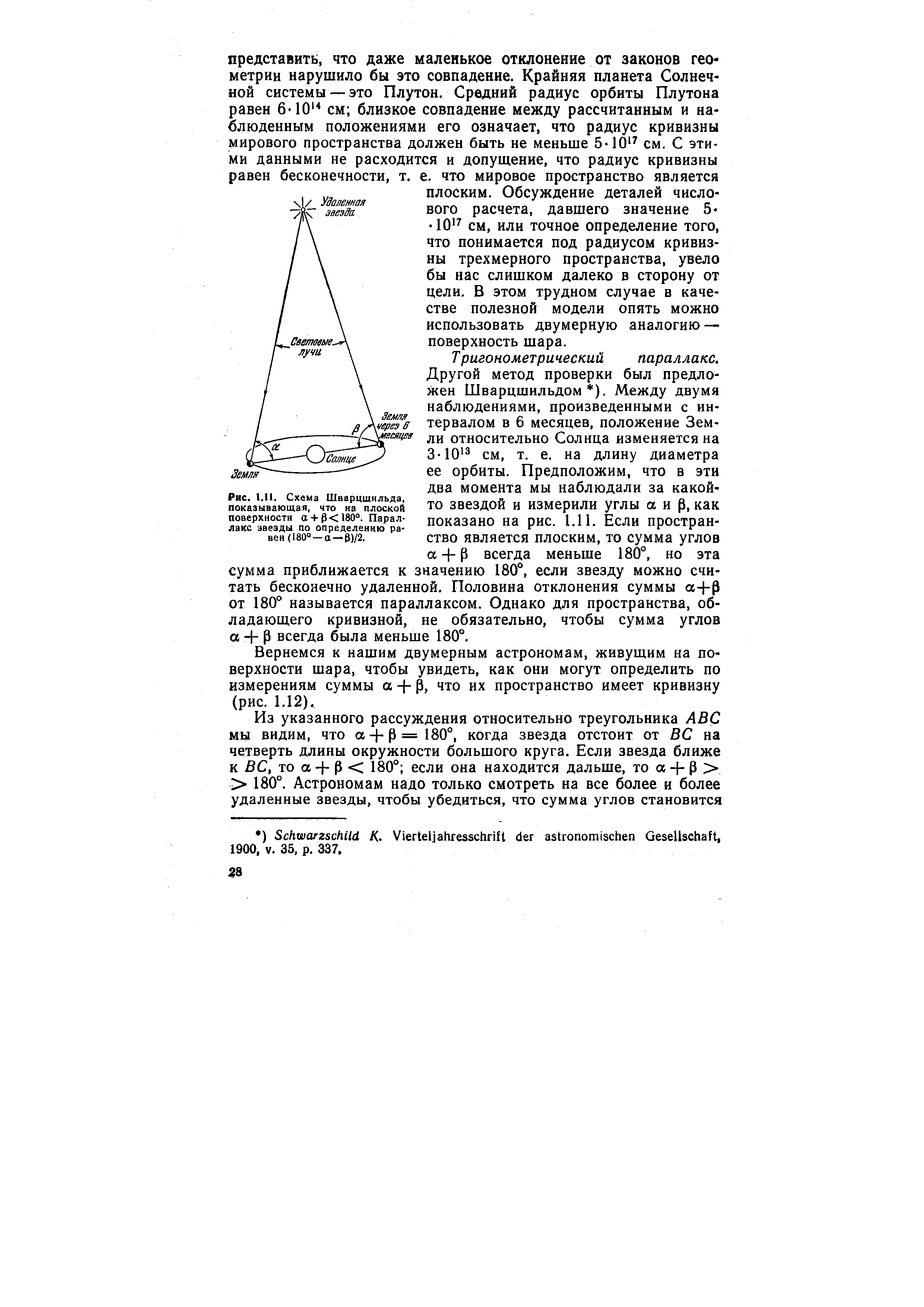 Тригонометрический параллакс. Другой метод проверки был предложен Шварцшильдом ). Между двумя наблюдениями, произведенными с интервалом в 6 месяцев, положение Земли относительно Солнца изменяется на 3-10 см, т. е. на длину диаметра ее орбиты. Предположим, что в эти два момента мы наблюдали за какой-то звездой и измерили углы аир, как показано на рис. 1.11. Если пространство является плоским, то сумма углов а + Р всегда меньше 180°, но эта сумма приближается к значению 180°, если звезду можно считать бесконечно удаленной. Половина отклонения суммы а+р от 180° называется параллаксом. Однако для пространства, обладающего кривизной, не обязательно, чтобы сумма углов а + Р всегда была меньше 180°.
