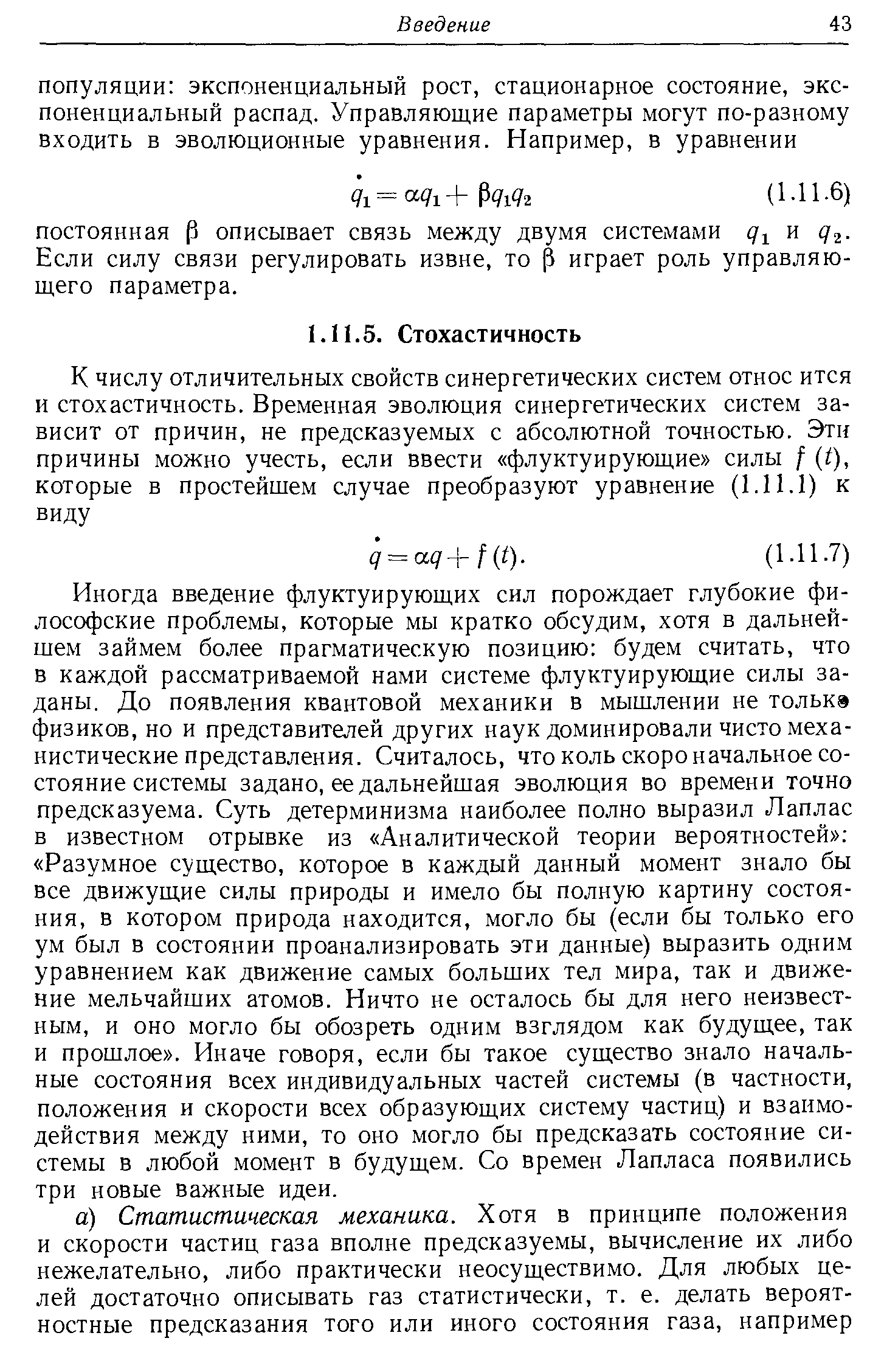 Иногда введение флуктуирующих сил порождает глубокие философские проблемы, которые мы кратко обсудим, хотя в дальнейшем займем более прагматическую позицию будем считать, что в каждой рассматриваемой нами системе флуктуирующие силы заданы. До появления квантовой механики в мышлении не толькэ физиков, но и представителей других наук доминировали чисто механистические представления. Считалось, что коль скоро начальное состояние системы задано, ее дальнейшая эволюция во времени точно предсказуема. Суть детерминизма наиболее полно выразил Лаплас в известном отрывке из Аналитической теории вероятностей Разумное суш,ество, которое в каждый данный момент знало бы все движуш,ие силы природы и имело бы полную картину состояния, в котором природа находится, могло бы (если бы только его ум был в состоянии проанализировать эти данные) выразить одним уравнением как движение самых больших тел мира, так и движение мельчайших атомов. Ничто не осталось бы для него неизвестным, и оно могло бы обозреть одним взглядом как будуш,ее, так и прошлое . Иначе говоря, если бы такое суш,ество знало начальные состояния всех индивидуальных частей системы (в частности, положения и скорости всех образующих систему частиц) и взаимодействия между ними, то оно могло бы предсказать состояние системы в любой момент в будущем. Со времен Лапласа появились три новые важные идеи.
