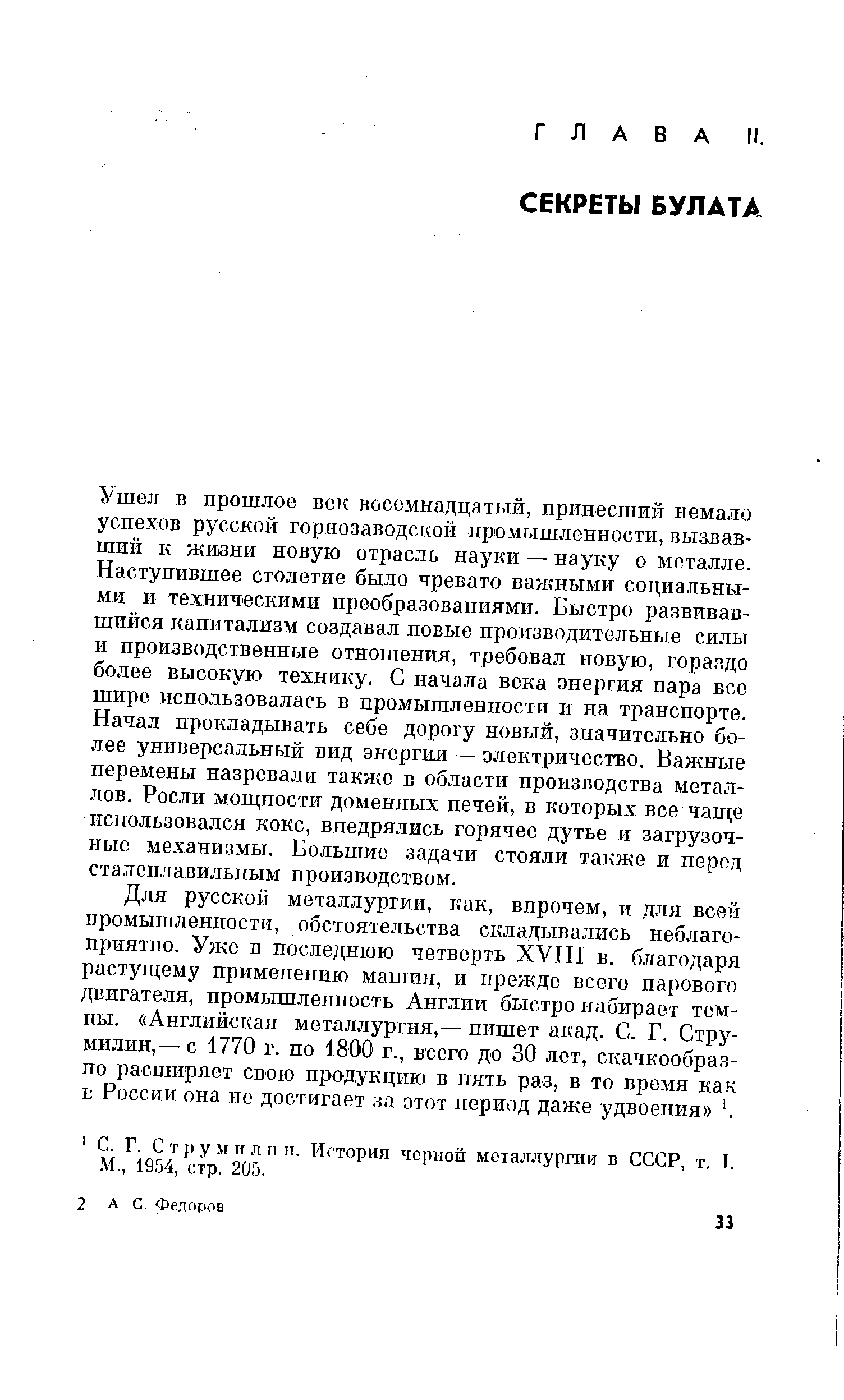 Ушел п прошлое вехе восемнадцатый, принесший немало успехов русской горнозаводской промышленности, вызвавший к жизни новую отрасль науки — науку о металле. Наступившее столетие было чревато важными социальными и техническими преобразованиями. Быстро развивавшийся капитализм создавал новые производительные силы и производственные отношения, требовал новую, гораздо более высокую технику. С начала века энергия пара все шире использовалась в промышленности и на транспорте. Начал прокладывать себе дорогу новый, значительно более универсальный вид энергии — электричество. Важные перемены назревали также в области производства металлов. Росли мош ности доменных печей, в хюторых все чаще использовался кокс, внедрялись горячее дутье и загрузочные механизмы. Большие задачи стояли также и перед сталеплавильным производством.
