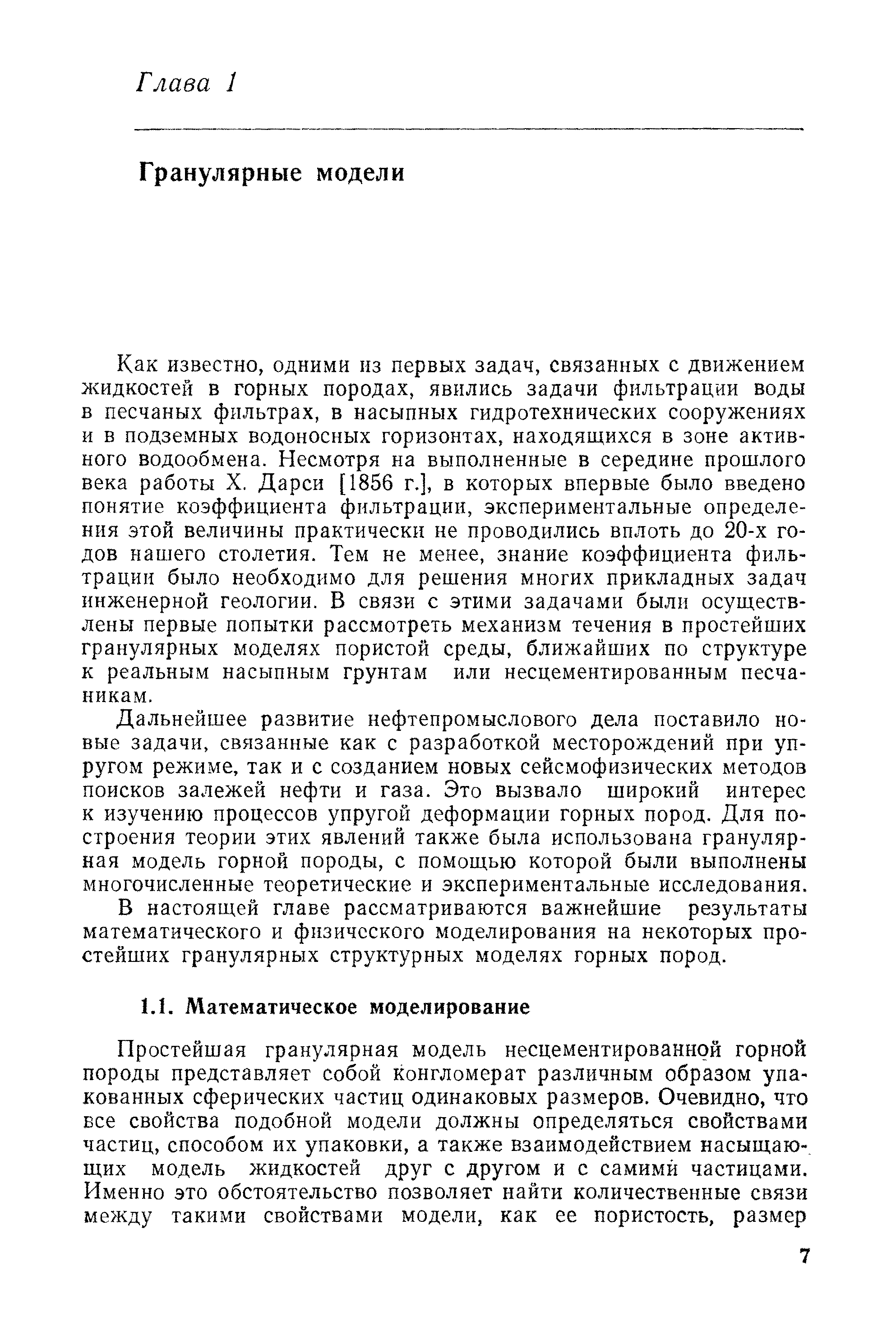 Как известно, одними из первых задач, связанных с движением жидкостей в горных породах, явились задачи фильтрации воды в песчаных фильтрах, в насыпных гидротехнических сооружениях и в подземных водоносных горизонтах, находящихся в зоне активного водообмена. Несмотря на выполненные в середине прошлого века работы X. Дарси [1856 г.], в которых впервые было введено понятие коэффициента фильтрации, экспериментальные определения этой величины практически не проводились вплоть до 20-х годов нашего столетия. Тем не менее, знание коэффициента фильтрации было необходимо для решения многих прикладных задач инженерной геологии. В связи с этими задачами были осуществлены первые попытки рассмотреть механизм течения в простейших гранулярных моделях пористой среды, ближайших по структуре к реальным насыпным грунтам или несцементированным песчаникам.
