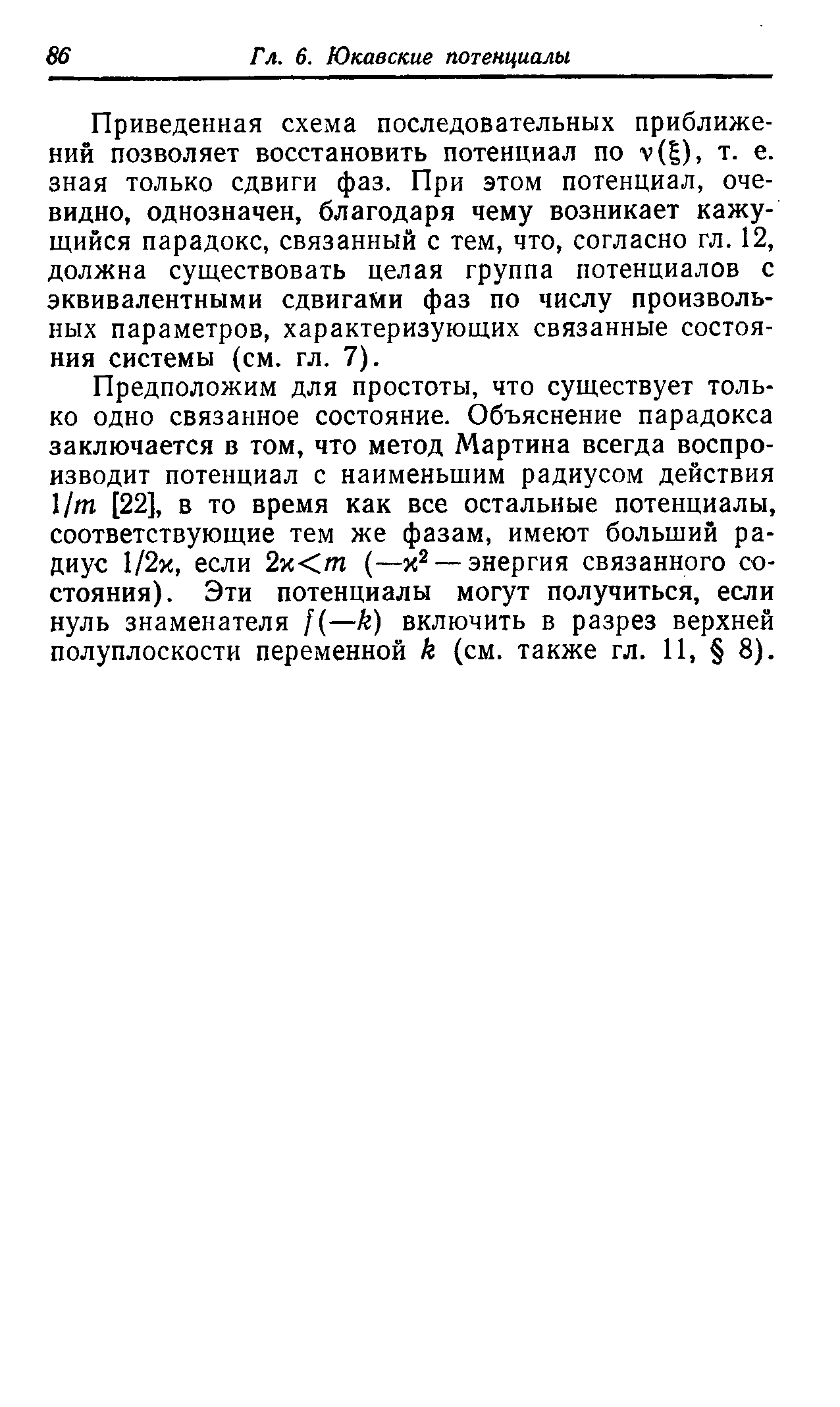 Приведенная схема последовательных приближений позволяет восстановить потенциал по у( ), т. е. зная только сдвиги фаз. При этом потенциал, очевидно, однозначен, благодаря чему возникает кажущийся парадокс, связанный с тем, что, согласно гл. 12, должна существовать целая группа потенциалов с эквивалентными сдвигами фаз по числу произвольных параметров, характеризующих связанные состояния системы (см. гл. 7).
