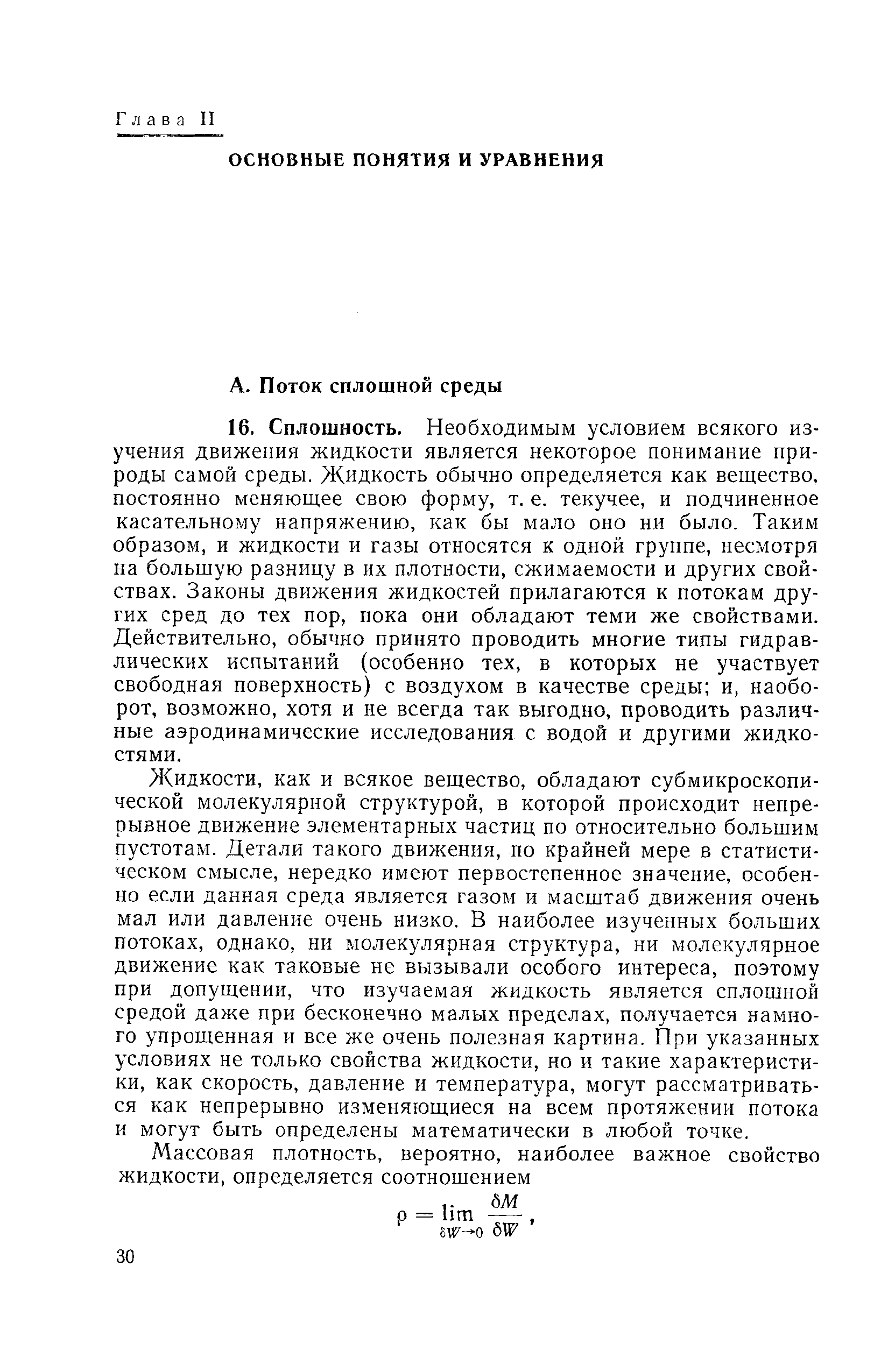 Жидкости, как и всякое вещество, обладают субмикроскопи-ческой молекулярной структурой, в которой происходит непрерывное движение элементарных частиц по относительно большим пустотам. Детали такого движения, по крайней мере в статистическом смысле, нередко имеют первостепенное значение, особенно если данная среда является газом и масштаб движения очень мал или давление очень низко. В наиболее изученных больших потоках, однако, ни молекулярная структура, ни молекулярное движение как таковые не вызывали особого интереса, поэтому при допущении, что изучаемая жидкость является сплошной средой даже при бесконечно малых пределах, получается намного упрошенная и все же очень полезная картина. При указанных условиях не только свойства жидкости, но и такие характеристики, как скорость, давление и температура, могут рассматриваться как непрерывно изменяющиеся на всем протяжении потока и могут быть определены математически в любой точке.
