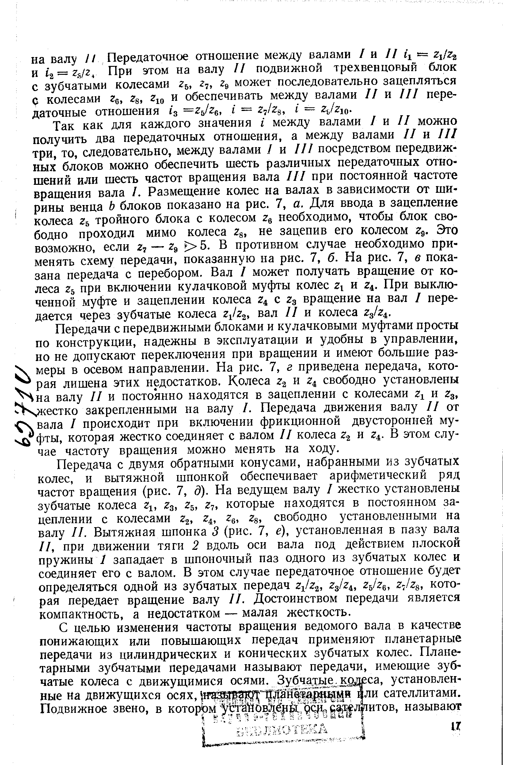 Так как для каждого значения i между валами I я II можно получить два передаточных отношения, а между валами II и III три, то, следовательно, между валами / и III посредством передвижных блоков можно обеспечить шесть различных передаточных отношений или шесть частот вращения вала III при постоянной частоте враш,ения вала I. Размещение колес на валах в зависимости от ши- рины венца Ь блоков показано на рис. 7, а. Для ввода в зацепление колеса гъ тройного блока с колесом необходимо, чтобы блок свободно проходил мимо колеса Zg, не зацепив его колесом 2д. Это возможно, если 2 — 29 5. В противном случае необходимо применять схему передачи, показанную на рис. 7, б. На рис. 7, в показана передача с перебором. Вал I может получать вращение от колеса Zb при включении кулачковой муфты колес Zx и z . При выключенной муфте и зацеплении колеса Z4 с 23 вращение на вал I передается через зубчатые колеса вал II и колеса zjz .
