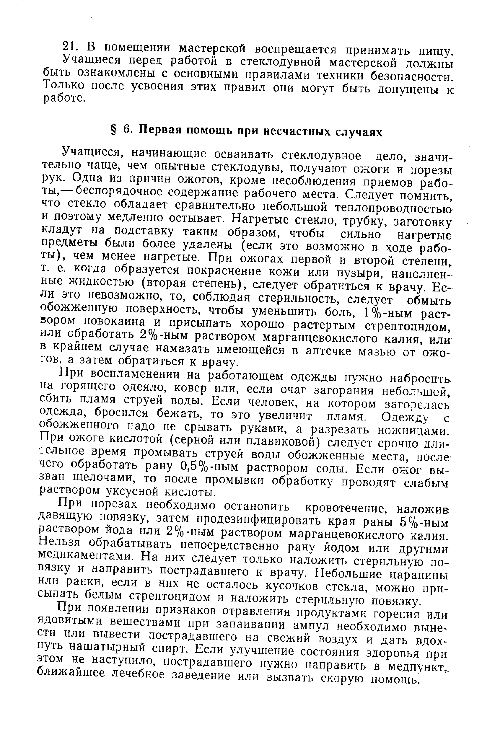 Учащиеся, начинающие осваивать стеклодувное дело, значительно чаще, чем опытные стеклодувы, получают ожоги и порезы рук. Одна из причин ожогов, кроме несоблюдения приемов работы,— беспорядочное содержание рабочего места. Следует помнить, что стекло обладает сравнительно небольшой теплопроводностью и поэтому медленно остывает. Нагретые стекло, трубку, заготовку кладут на подставку таким образом, чтобы сильно нагретые предметы были более удалены (если это возможно в ходе работы), чем менее нагретые. При ожогах первой и второй степени, т. е. когда образуется покраснение кожи или пузыри, наполненные жидкостью (вторая степень), следует обратиться к врачу. Если это невозможно, то, соблюдая стерильность, следует обмыть обожженную поверхность, чтобы уменьшить боль, 1%-ным раствором новокаина и присыпать хорошо растертым стрептоцидом или обработать 2%-ным раствором марганцевокислого калия, или в крайнем случае намазать имеющейся в аптечке мазью от ожогов, а затем обратиться к врачу.
