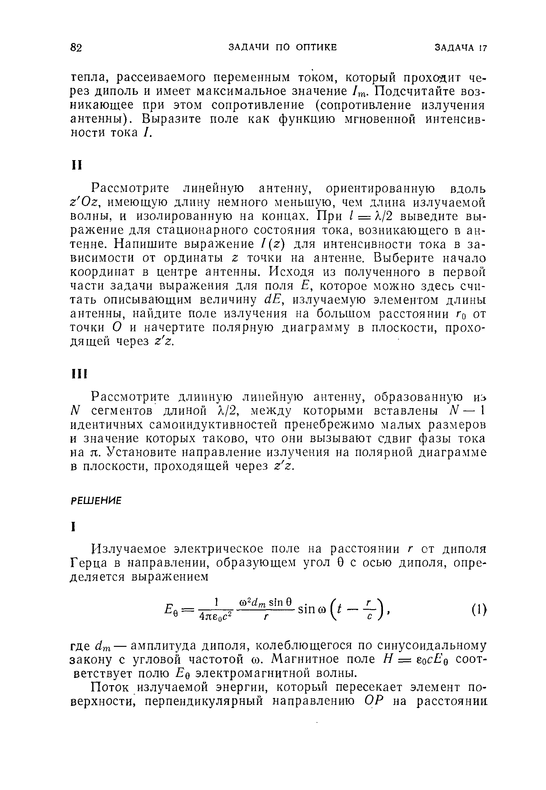 Рассмотрите линейную антенну, ориентированную вдоль z Oz, имеющую длину немного меньшую, чем длина излучаемой волны, и изолированную на концах. При / = Я/2 выведите выражение для стационарного состояния тока, возникающего в антенне. Напишите выражение /(г) для интенсивности тока в зависимости от ординаты г точки на антенне. Выберите начало координат в центре антенны. Исходя из полученного в первой части задачи выражения для поля Е, которое можно здесь считать описывающим величину dE, излучаемую элементом длины антенны, найдите поле излучения на большом расстоянии го от точки О и начертите полярную диаграмму в плоскости, проходящей через z z.
