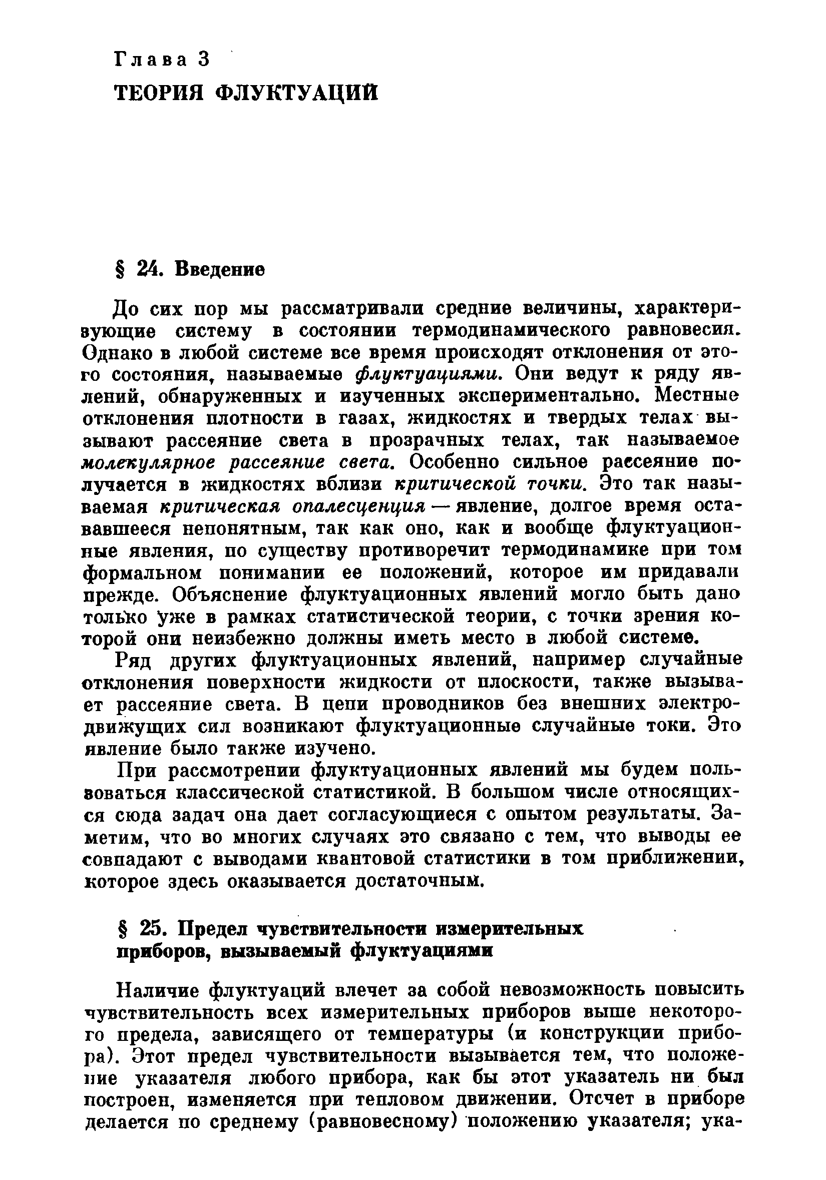 До сих пор мы рассматривали средние величины, характеризующие систему в состоянии термодинамического равновесия. Однако в любой системе все время происходят отклонения от этого состояния, называемые флуктуациями. Они ведут к ряду явлений, обнаруженных и изученных экспериментально. Местные отклонения плотности в газах, жидкостях и твердых телах вызывают рассеяние света в прозрачных телах, так называемое молекулярное рассеяние света. Особенно сильное рассеяние получается в жидкостях вблизи критической точки. Это так называемая критическая опалесценция — явление, долгое время остававшееся непонятным, так как оно, как и вообще флуктуационные явления, по существу противоречит термодинамике при том формальном понимании ее положений, которое им придавали прежде. Объяснение флуктуационных явлений могло быть дано только уже в рамках статистической теории, с точки зрения которой они неизбежно должны иметь место в любой системе.
