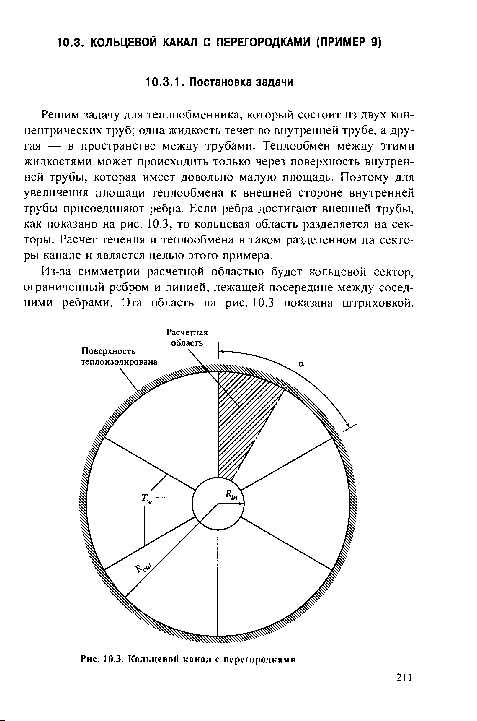 Решим задачу для теплообменника, который состоит из двух концентрических труб одна жидкость течет во внутренней трубе, а другая — в пространстве между трубами. Теплообмен между этими жидкостями может происходить только через поверхность внутренней трубы, которая имеет довольно малую площадь. Поэтому для увеличения площади теплообмена к внешней стороне внутренней трубы присоединяют ребра. Если ребра достигают внешней трубы, как показано на рис. 10.3, то кольцевая область разделяется на секторы. Расчет течения и теплообмена в таком разделенном на секторы канале и является целью этого примера.
