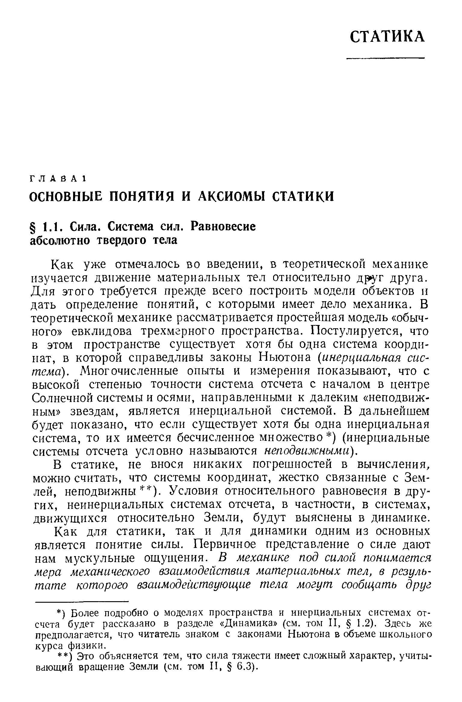 Как уже отмечалось во введении, в теоретической механике изучается движение материальных тел относительно друг друга. Для этого требуется прежде всего построить модели объектов и дать определение понятий, с которыми имеет дело механика. В теоретической механике рассматривается простейшая модель обычного евклидова трехмерного пространства. Постулируется, что в этом пространстве существует хотя бы одна система координат, в которой справедливы законы Ньютона инерциальная система). Многочисленные опыты и измерения показывают, что с высокой степенью точности система отсчета с началом в центре Солнечной системы и осями, направленными к далеким неподвижным звездам, является инерциальной системой. В дальнейшем будет показано, что если существует хотя бы одна инерциальная система, то их имеется бесчисленное множество ) (инерциальные системы отсчета условно называются неподвижными).
