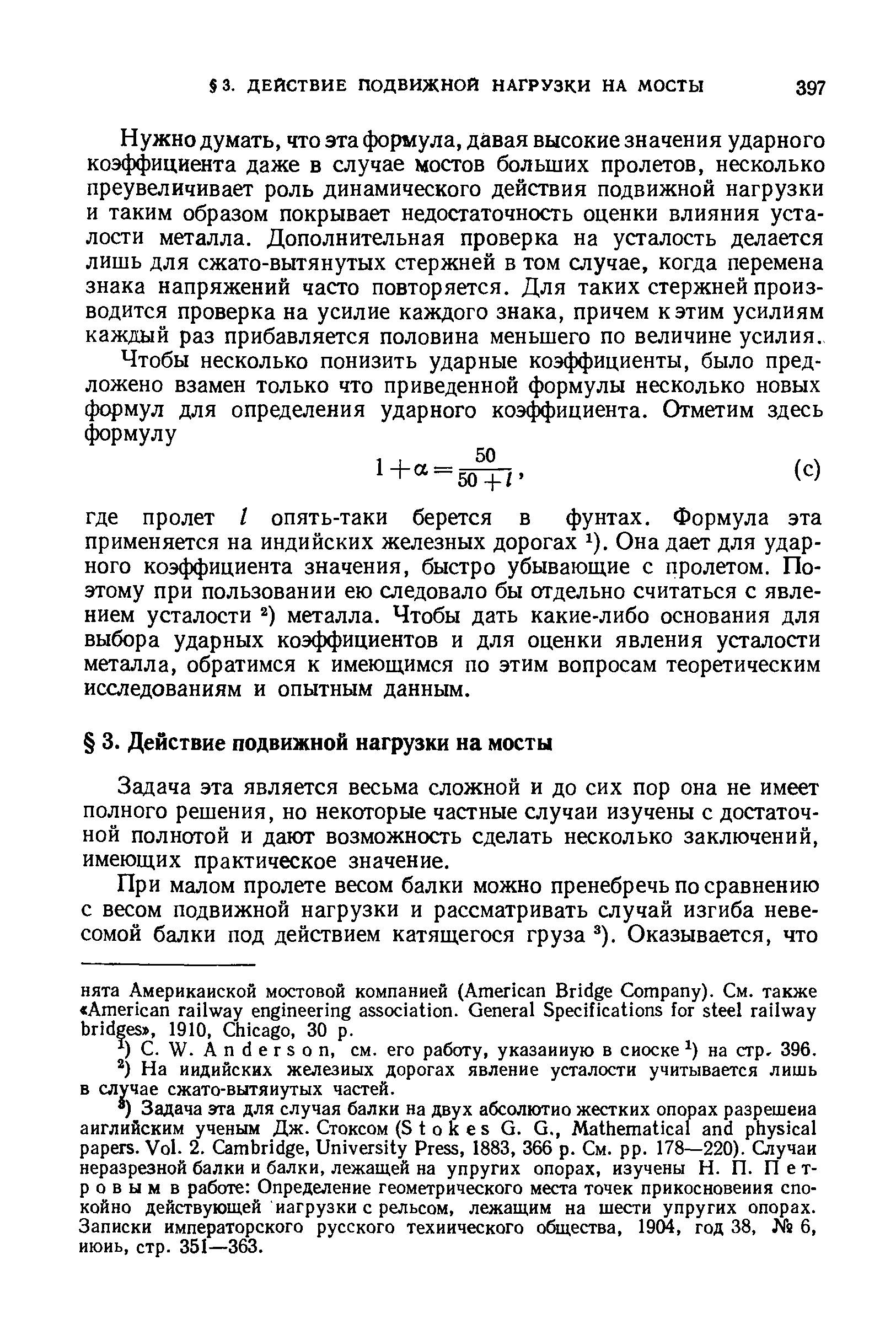 Нужно думать, что эта формула, давая высокие значения ударного коэффициента даже в случае мостов больших пролетов, несколько преувеличивает роль динамического действия подвижной нагрузки и таким образом покрывает недостаточность оценки влияния усталости металла. Дополнительная проверка на усталость делается лишь для сжато-вытянутых стержней в том случае, когда перемена знака напряжений часто повторяется. Для таких стержней производится проверка на усилие каждого знака, причем к этим усилиям каждый раз прибавляется половина меньшего по величине усилия.
