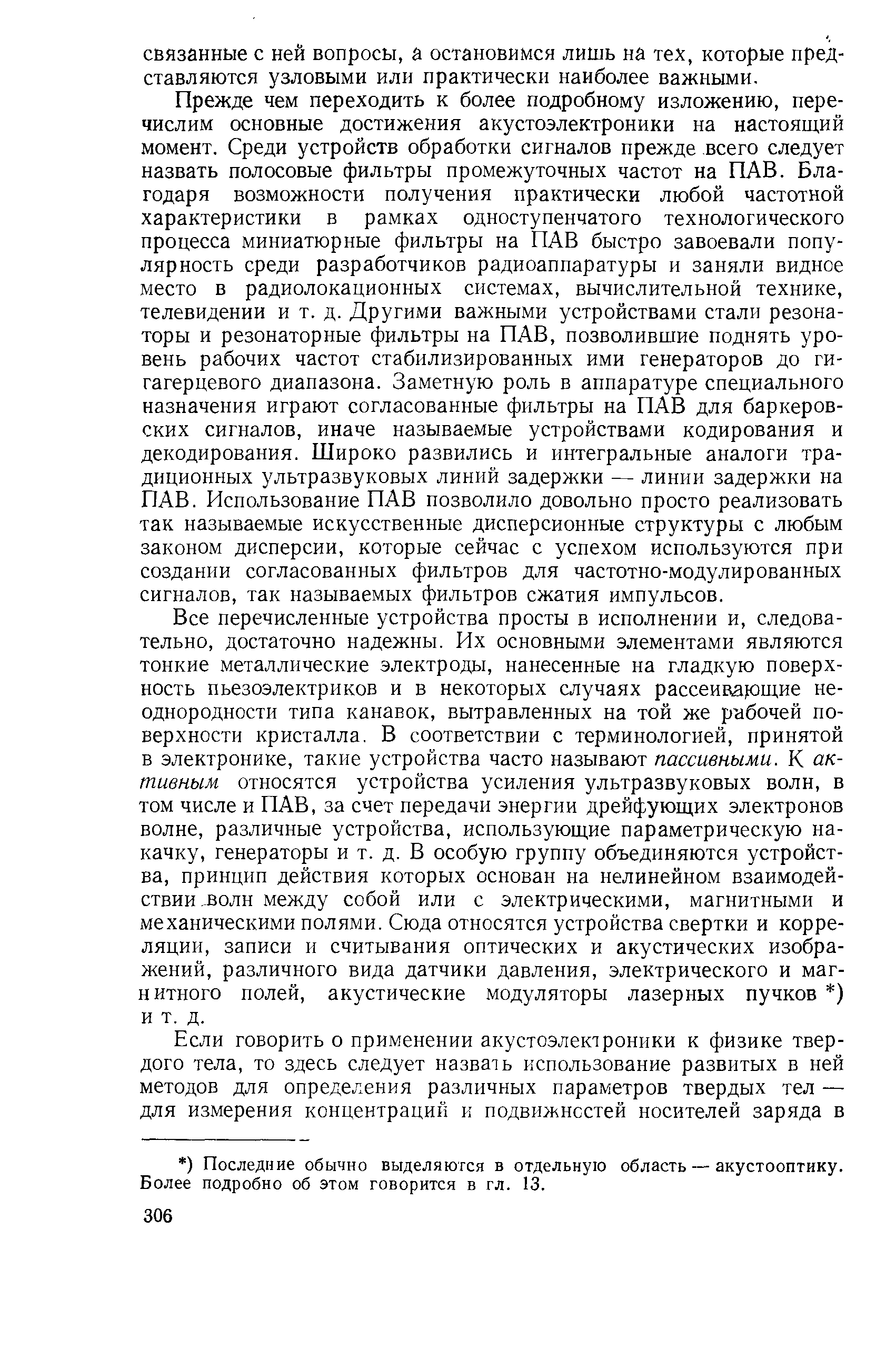 Прежде чем переходить к более подробному изложению, перечислим основные достижения акустоэлектроники на настоящий момент. Среди устройств обработки сигналов прежде всего следует назвать полосовые фильтры промежуточных частот на ПАВ. Благодаря возможности получения практически любой частотной характеристики в рамках одноступенчатого технологического процесса миниатюрные фильтры на ПАВ быстро завоевали популярность среди разработчиков радиоаппаратуры и заняли видное место в радиолокационных системах, вычислительной технике, телевидении и т. д. Другими важными устройствами стали резонаторы и резонаторные фильтры на ПАВ, позволившие поднять уровень рабочих частот стабилизированных ими генераторов до гигагерцевого диапазона. Заметную роль в аппаратуре специального назначения играют согласованные фильтры на ПАВ для баркеров-ских сигналов, иначе называемые устройствами кодирования и декодирования. Широко развились и интегральные аналоги традиционных ультразвуковых линий задержки — линии задержки на ПАВ. Использование ПАВ позволило довольно просто реализовать так называемые искусственные дисперсионные структуры с любым законом дисперсии, которые сейчас с успехом используются при создании согласованных фильтров для частотно-модулированных сигналов, так называемых фильтров сжатия импульсов.
