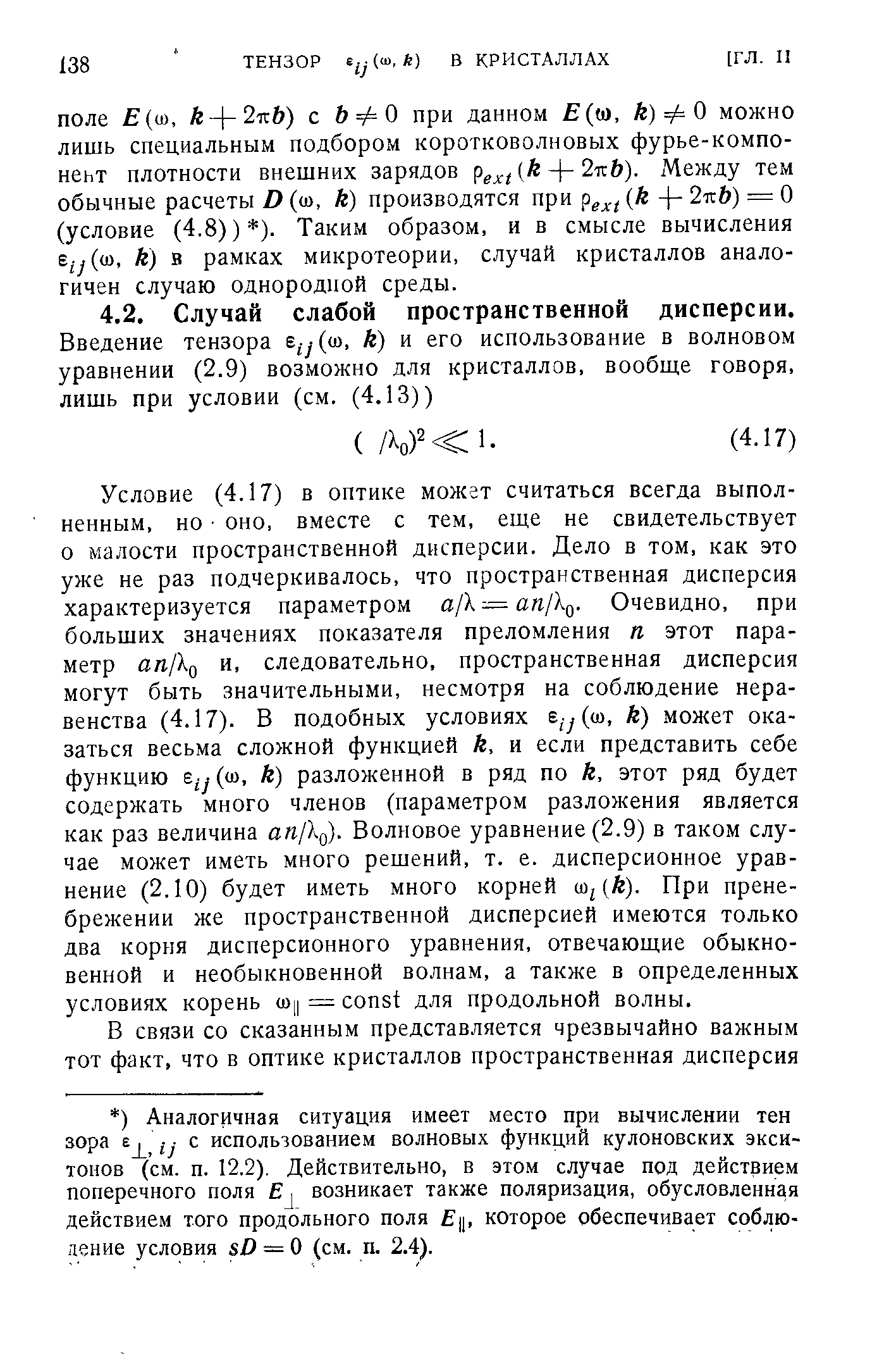 Условие (4.17) в оптике может считаться всегда выполненным, но оно, вместе с тем, еще не свидетельствует о малости пространственной дисперсии. Дело в том, как это уже не раз подчеркивалось, что пространственная дисперсия характеризуется параметром а/Х=ая/Хд. Очевидно, при больших значениях показателя преломления п этот параметр ап1 и, следовательно, пространственная дисперсия могут быть значительными, несмотря на соблюдение неравенства (4.17). В подобных условиях е у((о, к) может оказаться весьма сложной функцией А, и если представить себе функцию (ш, к) разложенной в ряд по к, этот ряд будет содержать много членов (параметром разложения является как раз величина ап1 . Волновое уравнение (2.9) в таком случае может иметь много решений, т. е. дисперсионное уравнение (2.10) будет иметь много корней со (й). При пренебрежении же пространственной дисперсией имеются только два корня дисперсионного уравнения, отвечающие обыкновенной и необыкновенной волнам, а также в определенных условиях корень шу = onst для продольной волны.
