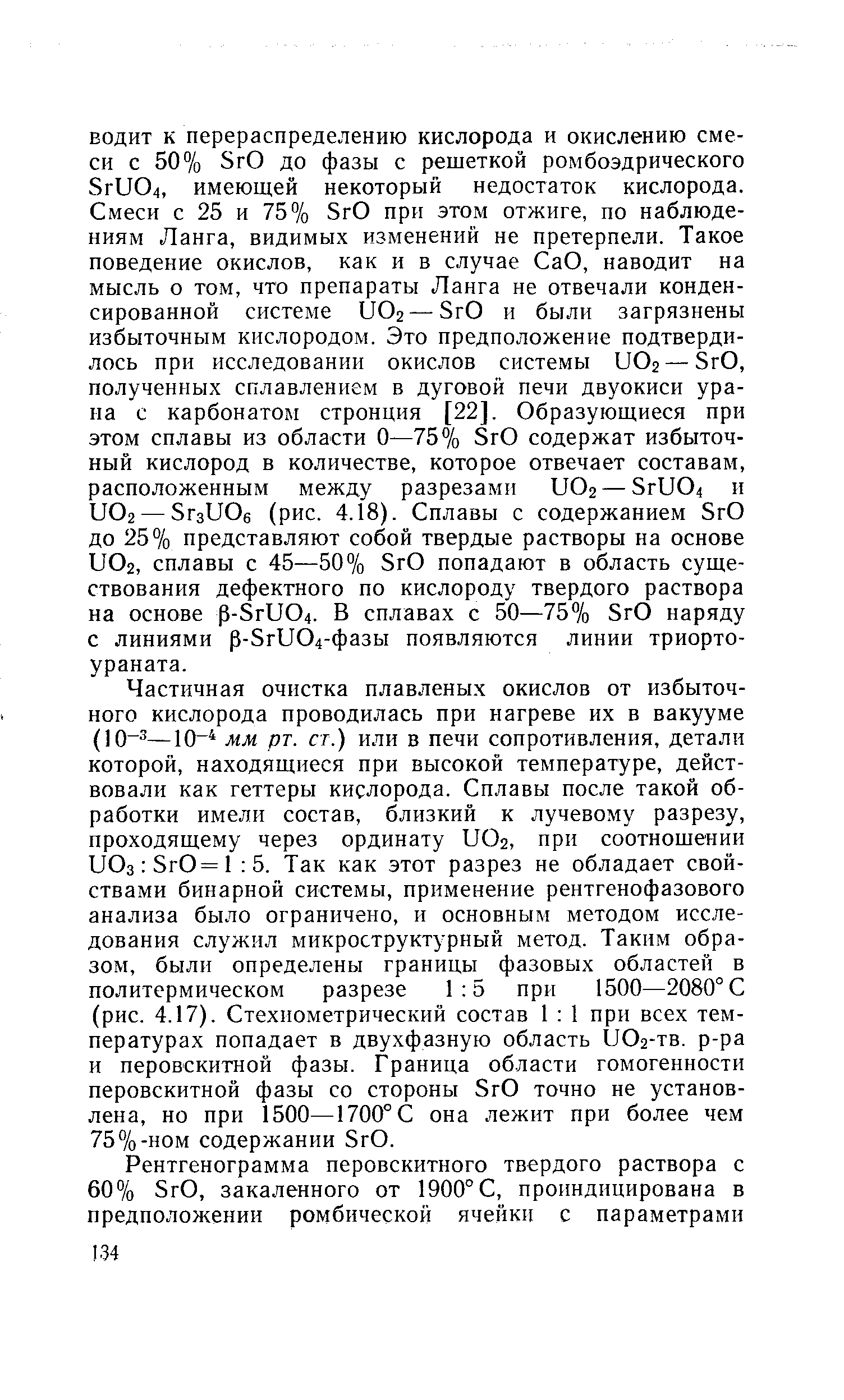 Частичная очистка плавленых окислов от избыточного кислорода проводилась при нагреве их в вакууме (10 —10 мм рт. ст.) или в печи сопротивления, детали которой, находящиеся при высокой температуре, действовали как геттеры кислорода. Сплавы после такой обработки имели состав, близкий к лучевому разрезу, проходящему через ординату UO2, при соотношении UOs SrO=l 5. Так как этот разрез не обладает свойствами бинарной системы, применение рентгенофазового анализа было ограничено, и основным методом исследования служил микроструктурный метод. Таким образом, были определены границы фазовых областей в политермическом разрезе 1 5 при 1500—2080° С (рис. 4.17). Стехиометрический состав 1 1 при всех температурах попадает в двухфазную область UO2-TB. р-ра и перовскитной фазы. Граница области гомогенности перовскитной фазы со стороны SrO точно не установлена, но при 1500—1700° С она лежит при более чем 75%-ном содержании SrO.
