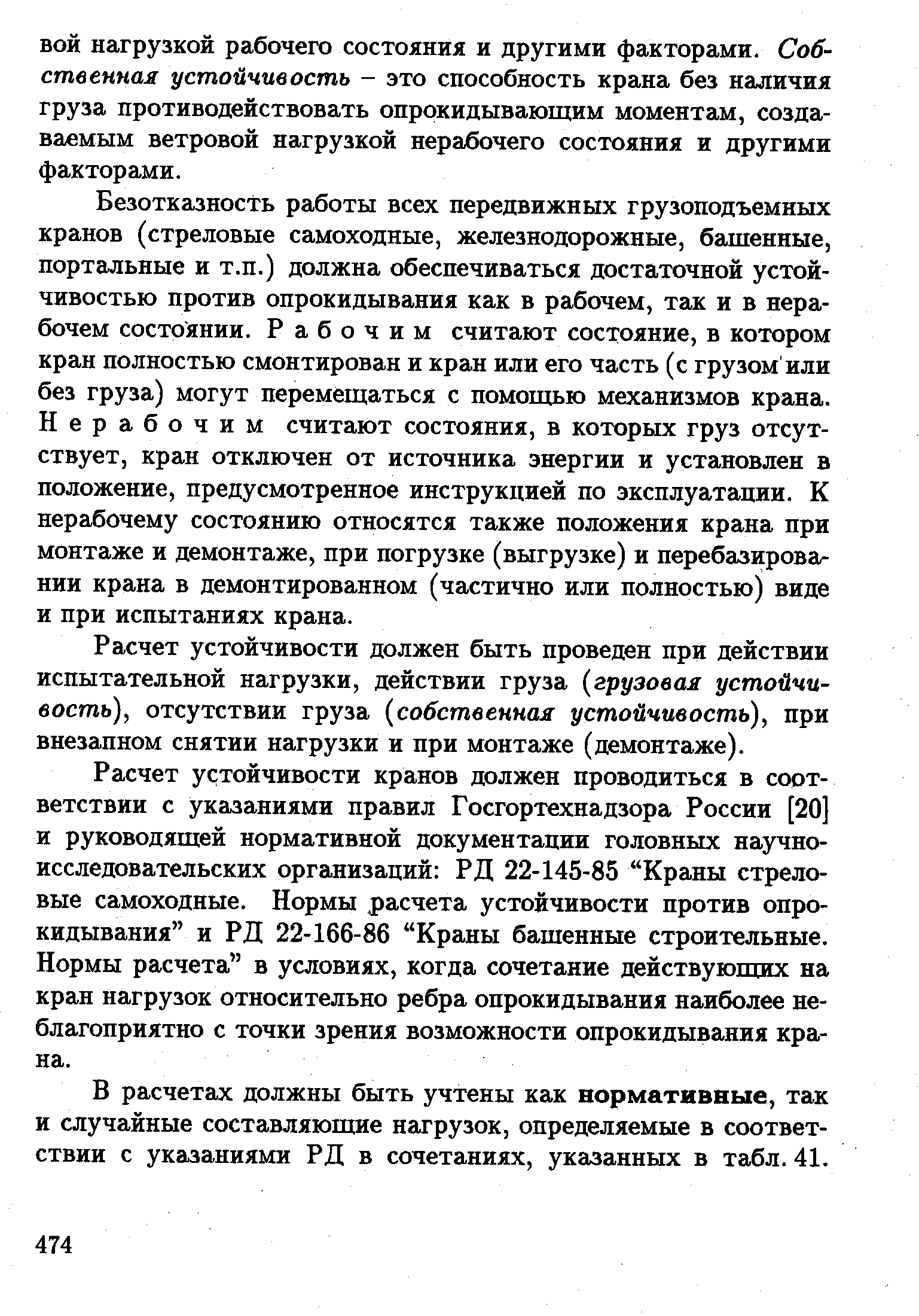 Безотказность работы всех передвижных грузоподъемных кранов (стреловые самоходные, железнодорожные, башенные, портальные и т.п.) должна обеспечиваться достаточной устойчивостью против опрокидывания как в рабочем, так и в нерабочем состоянии. Рабочим считают состояние, в котором кран полностью смонтирован и кран или его часть (с грузом или без груза) могут перемещаться с помощью механизмов крана. Нерабочим считают состояния, в которых груз отсутствует, кран отключен от источника энергии и установлен в положение, предусмотренное инструкцией по эксплуатации. К нерабочему состоянию относятся также положения крана при монтаже и демонтаже, при погрузке (выгрузке) и перебазировании крана в демонтированном (частично или полностью) виде и при испытаниях крана.
