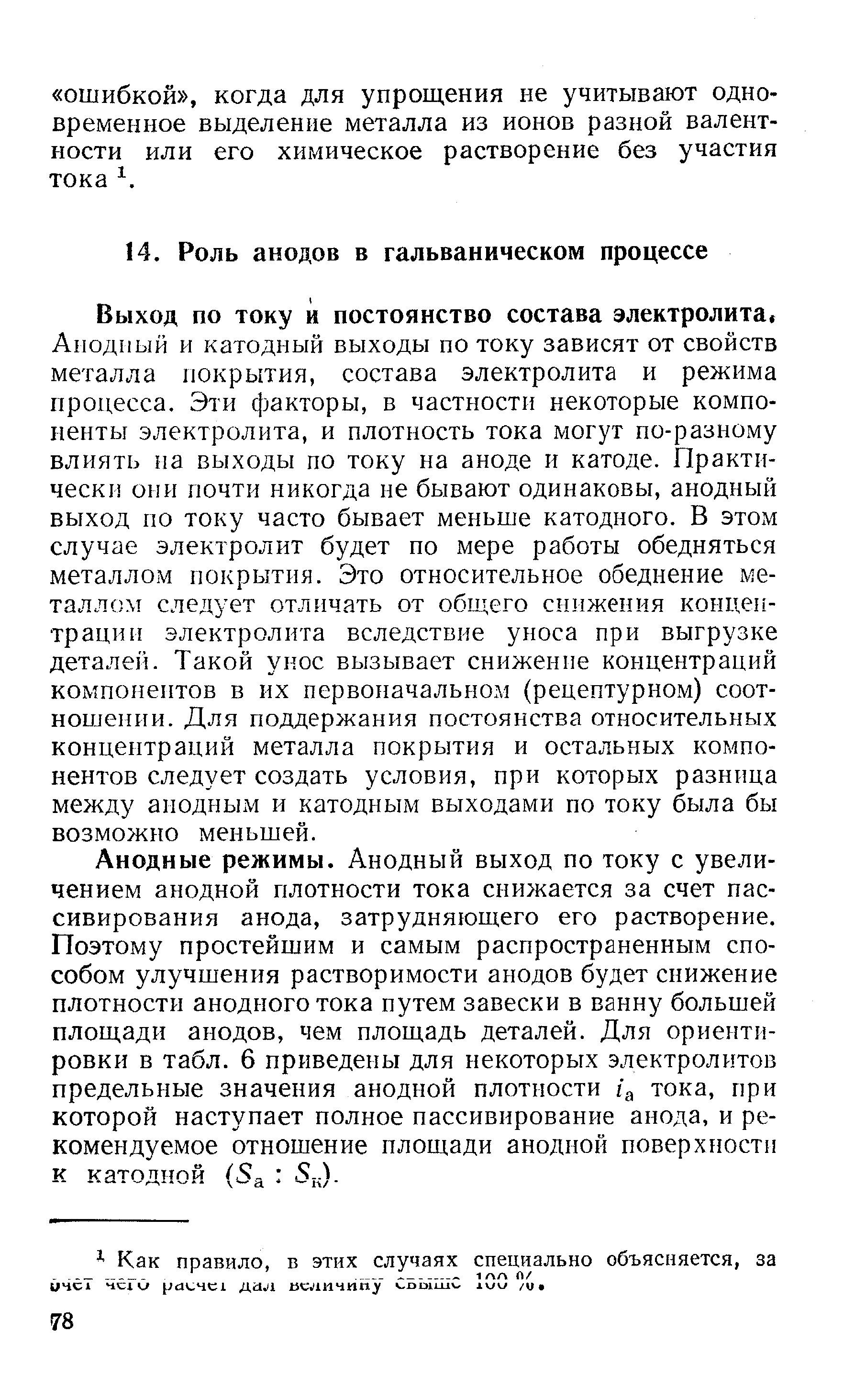 Анодный и катодный выходы по току зависят от свойств металла покрытия, состава электролита и режима процесса. Эти факторы, в частности некоторые компоненты электролита, и плотность тока могут по-разному влиять на выходы по току на аноде и катоде. Практически они почти никогда не бывают одинаковы, анодный выход по току часто бывает меньше катодного. В этом случае электролит будет по мере работы обедняться металлом покрытия. Это относительное обеднение металлом следует отличать от общего снижения концентрации электролита вследствие уноса при выгрузке деталей. Такой унос вызывает снижение концентраций компонептов в их первоначальном (рецептурном) соотношении. Для поддержания постоянства относительных концентраций металла покрытия и остальных компонентов следует создать условия, при которых разница между анодным и катодным выходами по току была бы возможно меньшей.
